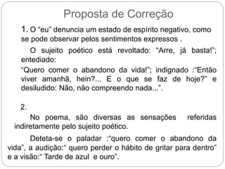 Proposta de Correção
1. O “eu” denuncia um estado de espírito negativo, como
se pode observar pelos sentimentos expressos .
O sujeito poético está revoltado: “Arre, já basta!”;
entediado:
“Quero comer o abandono da vida!”; indignado :“Então
viver amanhã, hein?... E o que se faz de hoje?” e
desiludido: Não, não compreendo nada...”.
2.
No poema, são diversas as sensações referidas
indiretamente pelo sujeito poético.
Deteta-se o paladar :“quero comer o abandono da
vida”, a audição:“ quero perder o hábito de gritar para dentro”
e a visão:“ Tarde de azul e ouro”.
 