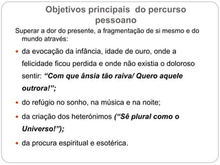 Objetivos principais do percurso
pessoano
Superar a dor do presente, a fragmentação de si mesmo e do
mundo através:
 da evocação da infância, idade de ouro, onde a
felicidade ficou perdida e onde não existia o doloroso
sentir: “Com que ânsia tão raiva/ Quero aquele
outrora!”;
 do refúgio no sonho, na música e na noite;
 da criação dos heterónimos (“Sê plural como o
Universo!”);
 da procura espiritual e esotérica.
 