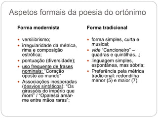 Aspetos formais da poesia do ortónimo
Forma modernista
 versilibrismo;
 irregularidade da métrica,
rima e composição
estrófica;
 pontuação (diversidade);
 uso frequente de frases
nominais: “Coração
oposto ao mundo”
 Associações inesperadas
(desvios sintáticos): “Os
girassóis do império que
morri” / “Opalesci amar-
me entre mãos raras”;
Forma tradicional
 forma simples, curta e
musical;
 vide “Cancioneiro” –
quadras e quintilhas...;
 linguagem simples,
espontânea, mas sóbria;
 Preferência pela métrica
tradicional: redondilha
menor (5) e maior (7);
 