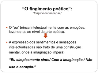 “O fingimento poético”:
“Fingir é conhecer-se”
 O “eu” brinca intelectualmente com as emoções,
levando-as ao nível da arte poética.
 A expressão dos sentimentos e sensações
intelectualizadas são fruto de uma construção
mental, onde a imaginação impera:
“Eu simplesmente sinto/ Com a imaginação./ Não
uso o coração.”
 