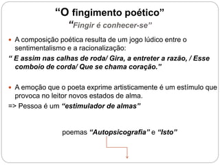 “O fingimento poético”
“Fingir é conhecer-se”
 A composição poética resulta de um jogo lúdico entre o
sentimentalismo e a racionalização:
“ E assim nas calhas de roda/ Gira, a entreter a razão, / Esse
comboio de corda/ Que se chama coração.”
 A emoção que o poeta exprime artisticamente é um estímulo que
provoca no leitor novos estados de alma.
=> Pessoa é um “estimulador de almas”
poemas “Autopsicografia” e “Isto”
 