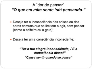 A “dor de pensar”
“O que em mim sente ‘stá pensando.”
 Deseja ter a inconsciência das coisas ou dos
seres comuns que se limitam a agir, sem pensar
(como a ceifeira ou o gato);
 Deseja ter uma consciência inconsciente;
“Ter a tua alegre inconsciência, / E a
consciência disso!”
“Cansa sentir quando se pensa”
 