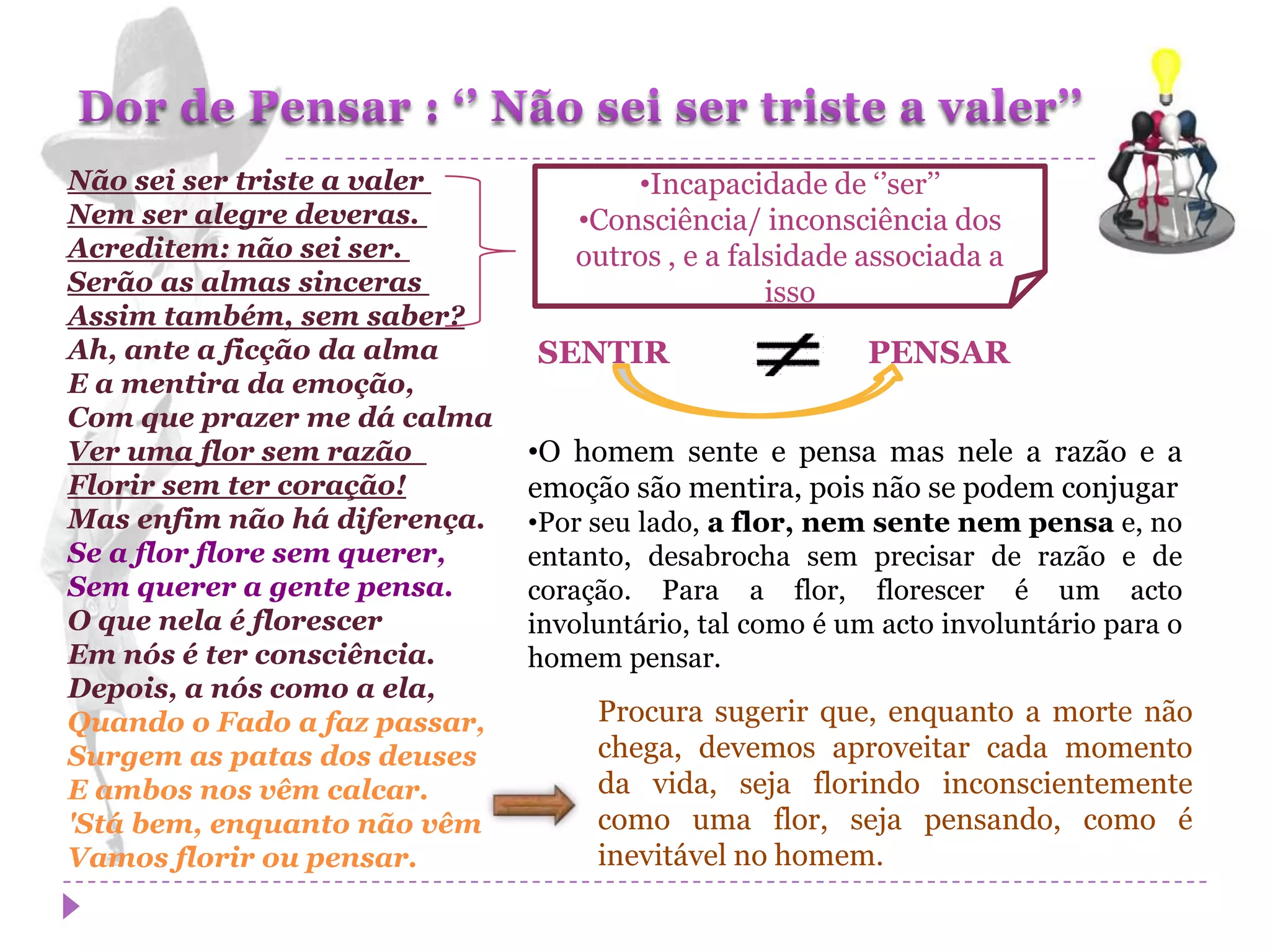 Não sei ser triste a valer           •Incapacidade de ‘’ser’’
Nem ser alegre deveras.          •Consciência/ inconsciência dos
Acreditem: não sei ser.          outros , e a falsidade associada a
Serão as almas sinceras                          isso
Assim também, sem saber?
Ah, ante a ficção da alma     SENTIR                     PENSAR
E a mentira da emoção,
Com que prazer me dá calma
Ver uma flor sem razão        •O homem sente e pensa mas nele a razão e a
Florir sem ter coração!       emoção são mentira, pois não se podem conjugar
Mas enfim não há diferença.   •Por seu lado, a flor, nem sente nem pensa e, no
Se a flor flore sem querer,   entanto, desabrocha sem precisar de razão e de
Sem querer a gente pensa.     coração. Para a flor, florescer é um acto
O que nela é florescer        involuntário, tal como é um acto involuntário para o
Em nós é ter consciência.     homem pensar.
Depois, a nós como a ela,
Quando o Fado a faz passar,        Procura sugerir que, enquanto a morte não
Surgem as patas dos deuses         chega, devemos aproveitar cada momento
E ambos nos vêm calcar.            da vida, seja florindo inconscientemente
'Stá bem, enquanto não vêm         como uma flor, seja pensando, como é
Vamos florir ou pensar.            inevitável no homem.
 