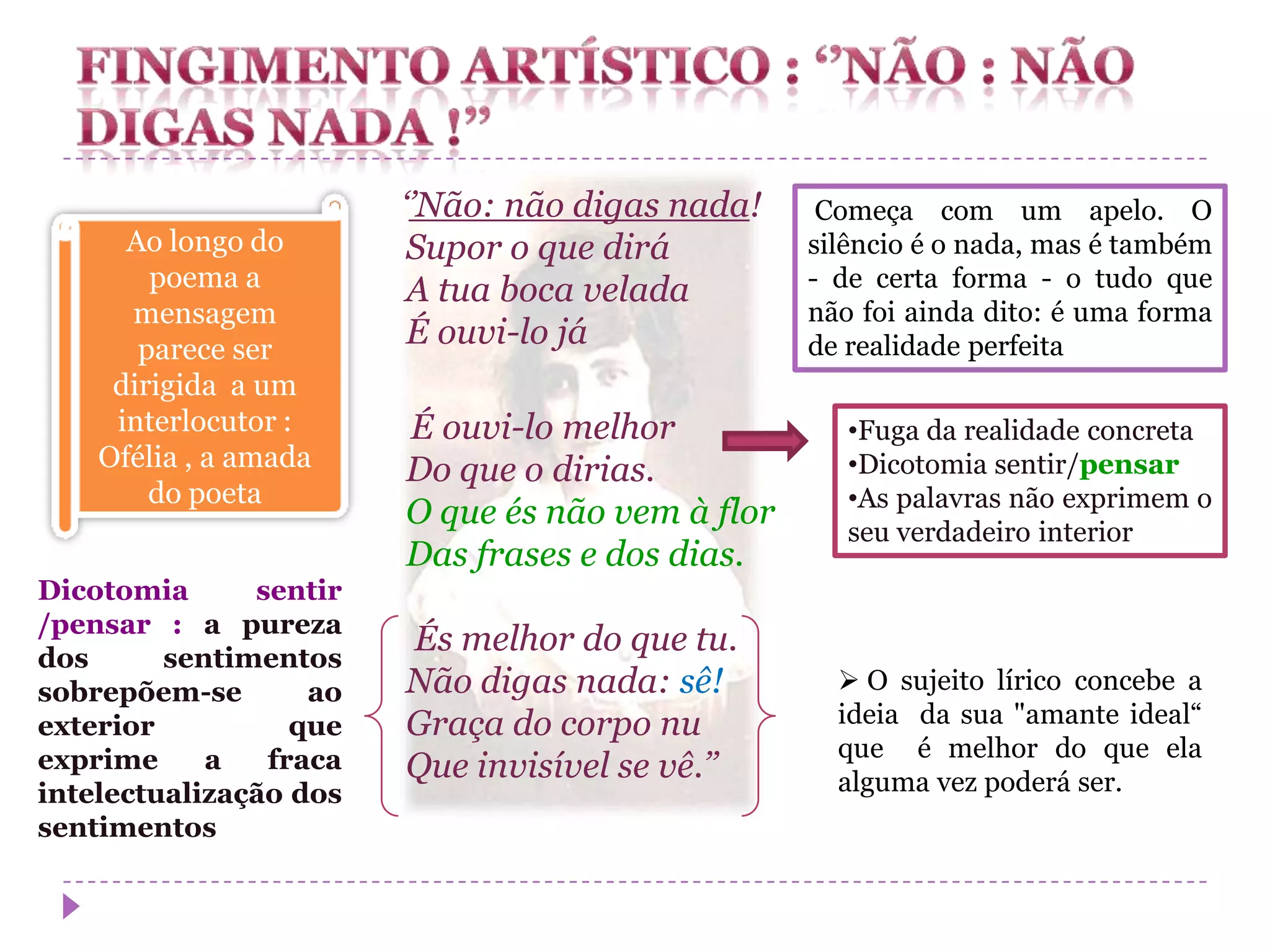 ‘’Não: não digas nada!     Começa com um apelo. O
      Ao longo do        Supor o que dirá         silêncio é o nada, mas é também
        poema a          A tua boca velada        - de certa forma - o tudo que
      mensagem                                    não foi ainda dito: é uma forma
       parece ser
                         É ouvi-lo já             de realidade perfeita
     dirigida a um
     interlocutor :     É ouvi-lo melhor             •Fuga da realidade concreta
    Ofélia , a amada    Do que o dirias.             •Dicotomia sentir/pensar
        do poeta                                     •As palavras não exprimem o
                        O que és não vem à flor
                                                     seu verdadeiro interior
                        Das frases e dos dias.
Dicotomia      sentir
/pensar : a pureza
dos      sentimentos
                        És melhor do que tu.
sobrepõem-se       ao   Não digas nada: sê!          O sujeito lírico concebe a
exterior          que   Graça do corpo nu           ideia da sua "amante ideal“
exprime     a   fraca                               que é melhor do que ela
                        Que invisível se vê.’’      alguma vez poderá ser.
intelectualização dos
sentimentos
 