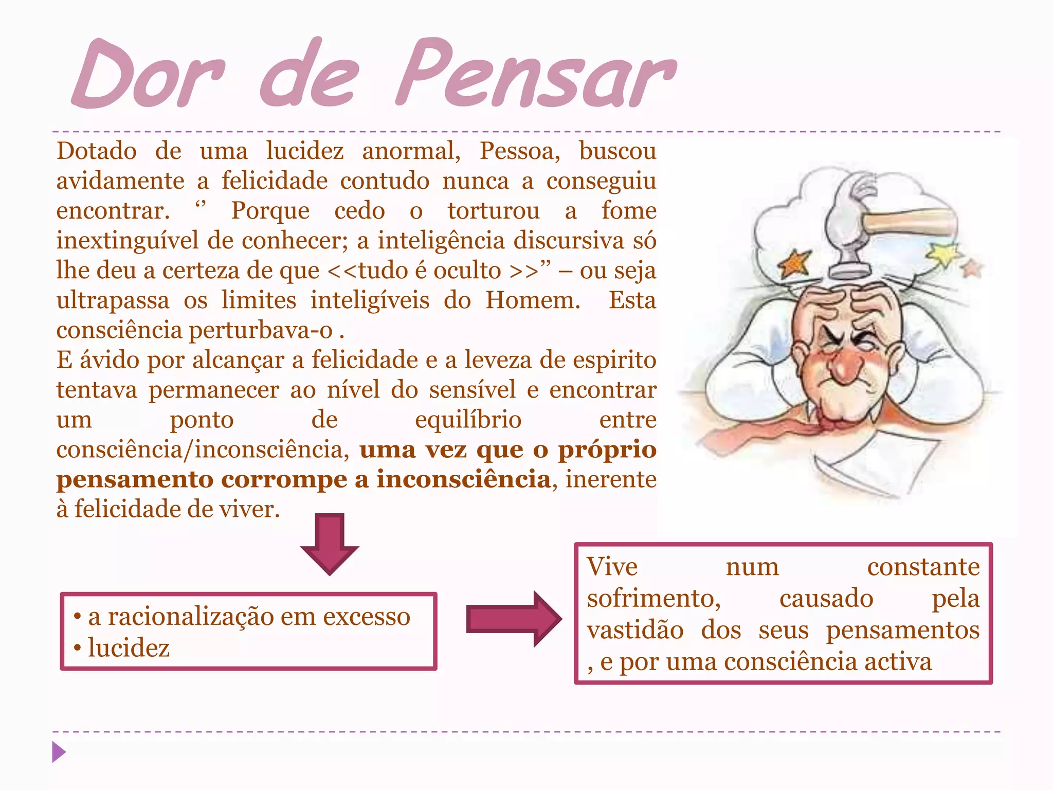 Dor de Pensar
Dotado de uma lucidez anormal, Pessoa, buscou
avidamente a felicidade contudo nunca a conseguiu
encontrar. ‘’ Porque cedo o torturou a fome
inextinguível de conhecer; a inteligência discursiva só
lhe deu a certeza de que <<tudo é oculto >>’’ – ou seja
ultrapassa os limites inteligíveis do Homem. Esta
consciência perturbava-o .
E ávido por alcançar a felicidade e a leveza de espirito
tentava permanecer ao nível do sensível e encontrar
um         ponto       de        equilíbrio       entre
consciência/inconsciência, uma vez que o próprio
pensamento corrompe a inconsciência, inerente
à felicidade de viver.

                                                 Vive        num         constante
                                                 sofrimento,     causado       pela
 • a racionalização em excesso
                                                 vastidão dos seus pensamentos
 • lucidez
                                                 , e por uma consciência activa
 