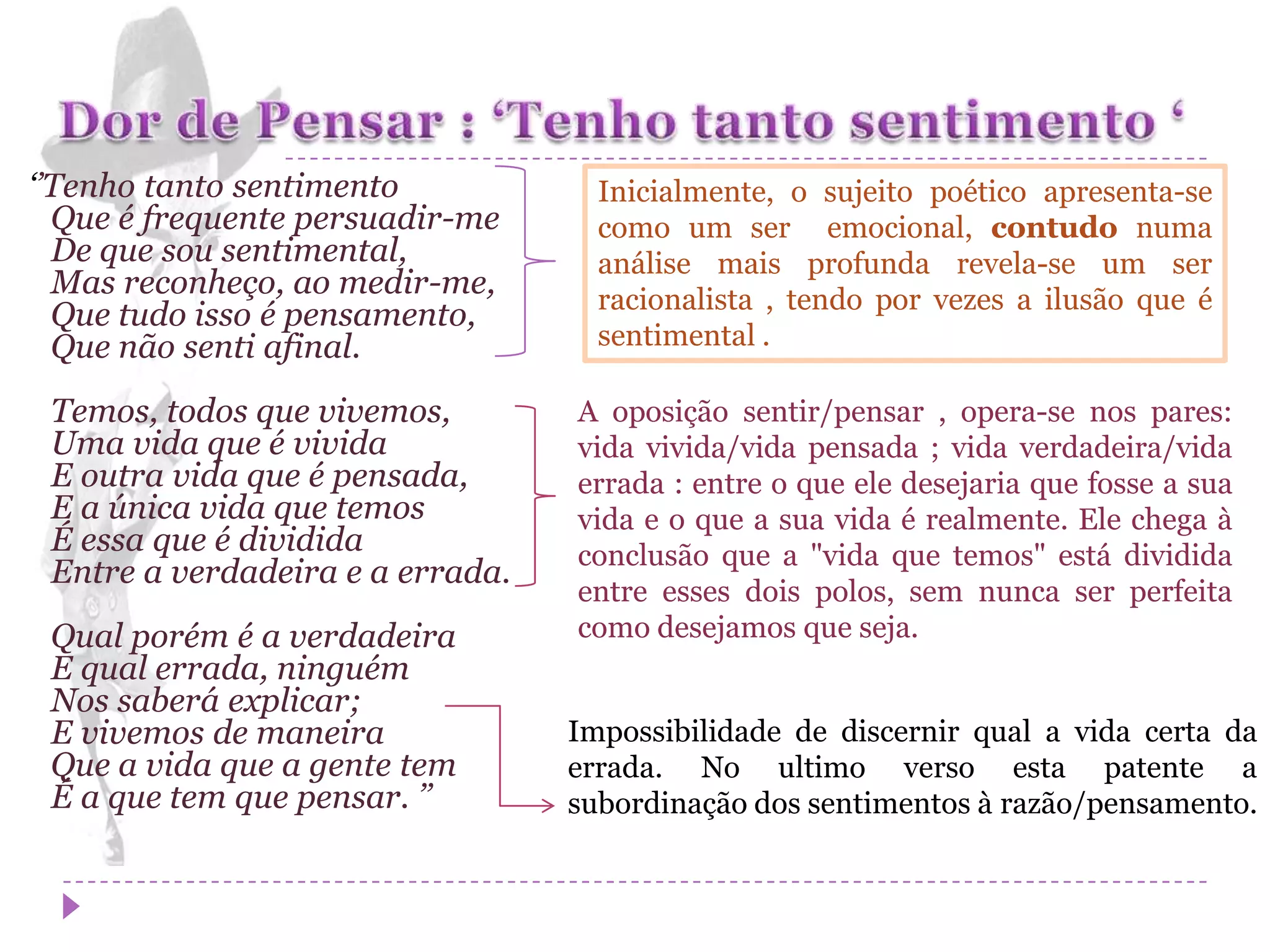 ‘’Tenho tanto sentimento            Inicialmente, o sujeito poético apresenta-se
  Que é frequente persuadir-me      como um ser emocional, contudo numa
  De que sou sentimental,           análise mais profunda revela-se um ser
  Mas reconheço, ao medir-me,       racionalista , tendo por vezes a ilusão que é
  Que tudo isso é pensamento,
  Que não senti afinal.             sentimental .

 Temos, todos que vivemos,        A oposição sentir/pensar , opera-se nos pares:
 Uma vida que é vivida            vida vivida/vida pensada ; vida verdadeira/vida
 E outra vida que é pensada,      errada : entre o que ele desejaria que fosse a sua
 E a única vida que temos         vida e o que a sua vida é realmente. Ele chega à
 É essa que é dividida            conclusão que a "vida que temos" está dividida
 Entre a verdadeira e a errada.
                                  entre esses dois polos, sem nunca ser perfeita
 Qual porém é a verdadeira        como desejamos que seja.
 E qual errada, ninguém
 Nos saberá explicar;
 E vivemos de maneira             Impossibilidade de discernir qual a vida certa da
 Que a vida que a gente tem       errada. No ultimo verso esta patente a
 É a que tem que pensar. ’’       subordinação dos sentimentos à razão/pensamento.
 