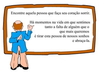 Encontre aquela pessoa que faça seu coração sorrir. Há momentos na vida em que sentimos tanto a falta de alguém que o  que mais queremos  é tirar esta pessoa de nossos sonhos  e abraça-la. 
