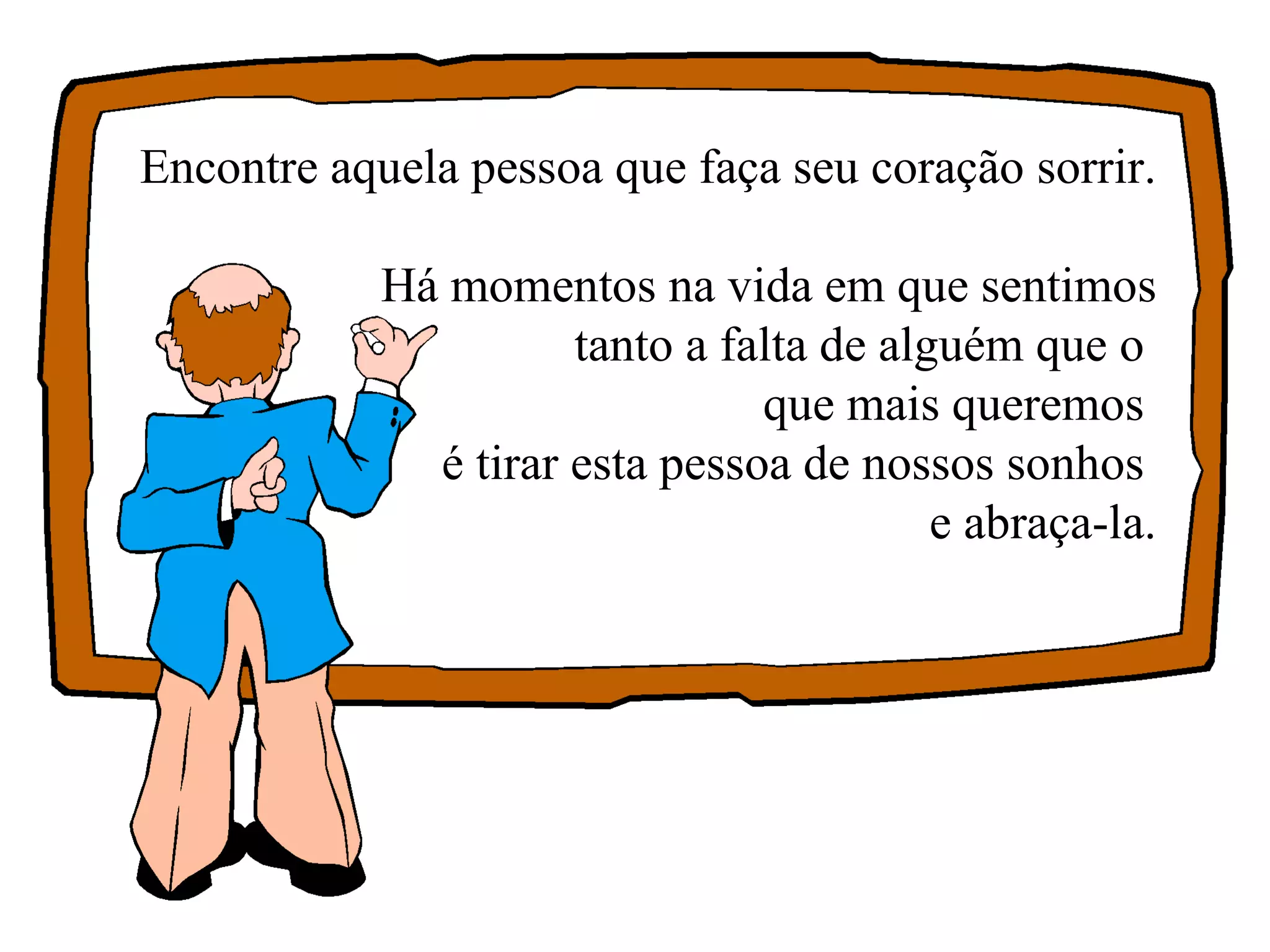Encontre aquela pessoa que faça seu coração sorrir. Há momentos na vida em que sentimos tanto a falta de alguém que o  que mais queremos  é tirar esta pessoa de nossos sonhos  e abraça-la. 