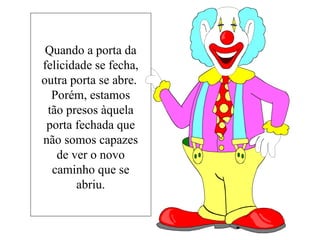 Quando a porta da felicidade se fecha, outra porta se abre.  Porém, estamos tão presos àquela porta fechada que não somos capazes de ver o novo caminho que se abriu. 