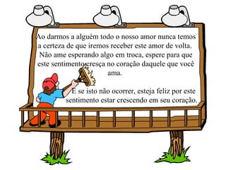Ao darmos a alguém todo o nosso amor nunca temos a certeza de que iremos receber este amor de volta.  Não ame esperando algo em troca, espere para que este sentimento cresça no coração daquele que você ama.  E se isto não ocorrer, esteja feliz por este  sentimento estar crescendo em seu coração. 