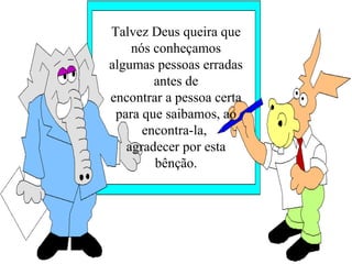 Talvez Deus queira que
    nós conheçamos
algumas pessoas erradas
        antes de
encontrar a pessoa certa
 para que saibamos, ao
      encontra-la,
   agradecer por esta
        bênção.
 