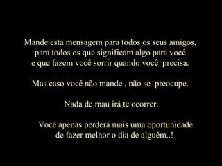 MMaannddee eessttaa mmeennssaaggeemm ppaarraa ttooddooss ooss sseeuuss aammiiggooss,, 
ppaarraa ttooddooss ooss qquuee ssiiggnniiffiiccaamm aallggoo ppaarraa vvooccêê 
ee qquuee ffaazzeemm vvooccêê ssoorrrriirr qquuaannddoo vvooccêê pprreecciissaa.. 
MMaass ccaassoo vvooccêê nnããoo mmaannddee ,, nnããoo ssee pprreeooccuuppee.. 
NNaaddaa ddee mmaauu iirráá ttee ooccoorrrreerr.. 
VVooccêê aappeennaass ppeerrddeerráá mmaaiiss uummaa ooppoorrttuunniiddaaddee 
ddee ffaazzeerr mmeellhhoorr oo ddiiaa ddee aallgguuéémm....!! 
