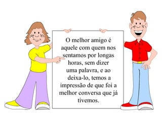 O melhor amigo é 
aquele com quem nos 
sentamos por longas 
horas, sem dizer 
uma palavra, e ao 
deixa-lo, temos a 
impressão de que foi a 
melhor conversa que já 
tivemos. 
 