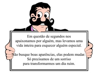 Em questão de segundos nos 
apaixonamos por alguém, mas levamos uma 
vida inteira para esquecer alguém especial. 
Não busque boas aparências, elas podem mudar. 
Só precisamos de um sorriso 
para transformarmos um dia ruim. 
 