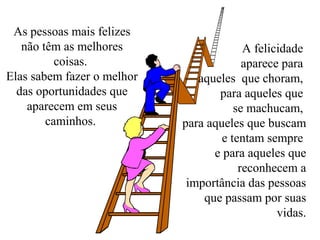 As pessoas mais felizes 
não têm as melhores 
coisas. 
Elas sabem fazer o melhor 
das oportunidades que 
aparecem em seus 
caminhos. 
A felicidade 
aparece para 
aqueles que choram, 
para aqueles que 
se machucam, 
para aqueles que buscam 
e tentam sempre 
e para aqueles que 
reconhecem a 
importância das pessoas 
que passam por suas 
vidas. 
 