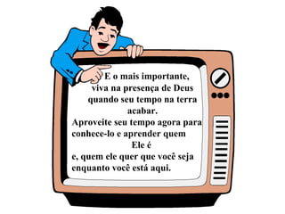 E o mais importante,
viva na presença de Deus
quando seu tempo na terra
acabar.
Aproveite seu tempo agora para
conhece-lo e aprender quem
Ele é
e, quem ele quer que você seja
enquanto você está aqui.
 
