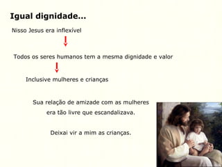 Igual dignidade...
Nisso Jesus era inflexível
Todos os seres humanos tem a mesma dignidade e valor
Inclusive mulheres e crianças
Sua relação de amizade com as mulheres
era tão livre que escandalizava.
Deixai vir a mim as crianças.
 