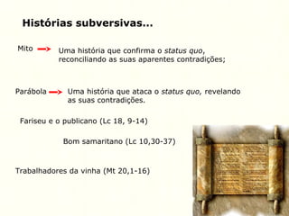Histórias subversivas...
Mito Uma história que confirma o status quo,
reconciliando as suas aparentes contradições;
Parábola Uma história que ataca o status quo, revelando
as suas contradições.
Fariseu e o publicano (Lc 18, 9-14)
Bom samaritano (Lc 10,30-37)
Trabalhadores da vinha (Mt 20,1-16)
 
