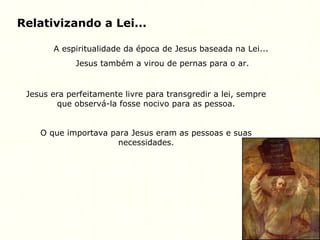 Relativizando a Lei...
A espiritualidade da época de Jesus baseada na Lei...
Jesus também a virou de pernas para o ar.
Jesus era perfeitamente livre para transgredir a lei, sempre
que observá-la fosse nocivo para as pessoa.
O que importava para Jesus eram as pessoas e suas
necessidades.
 