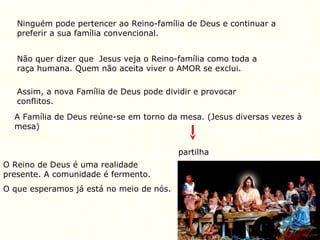 Ninguém pode pertencer ao Reino-família de Deus e continuar a
preferir a sua família convencional.
Não quer dizer que Jesus veja o Reino-família como toda a
raça humana. Quem não aceita viver o AMOR se exclui.
Assim, a nova Família de Deus pode dividir e provocar
conflitos.
A Família de Deus reúne-se em torno da mesa. (Jesus diversas vezes à
mesa)
partilha
O Reino de Deus é uma realidade
presente. A comunidade é fermento.
O que esperamos já está no meio de nós.
 
