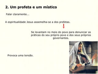 2. Um profeta e um místico2. Um profeta e um místico
Falar claramente...
A espiritualidade Jesus assemelha-se a dos profetas.
Se levantam no meio do povo para denunciar as
práticas do seu próprio povo e dos seus próprios
governantes.
Provoca uma tensão.
 