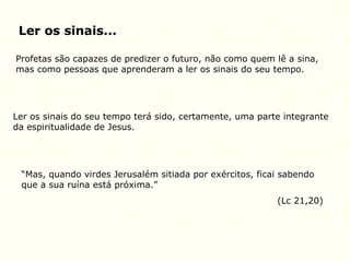 Ler os sinais...
Profetas são capazes de predizer o futuro, não como quem lê a sina,
mas como pessoas que aprenderam a ler os sinais do seu tempo.
Ler os sinais do seu tempo terá sido, certamente, uma parte integrante
da espiritualidade de Jesus.
“Mas, quando virdes Jerusalém sitiada por exércitos, ficai sabendo
que a sua ruína está próxima.”
(Lc 21,20)
 