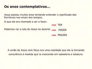 Os anos contemplativos...
Jesus passou muitos anos tentando entender o significado das
Escrituras nos sinais dos tempos.
O que ele era chamado a ser e fazer.
Podemos ver a luta de Jesus no deserto
TER
PODER
PRAZER
A união de Jesus com Deus era uma realidade que ele ia tomando
consciência à medida que ia crescendo em sabedoria e estatura.
 