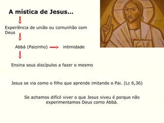 A mística de Jesus...
Experiência de união ou comunhão com
Deus
Abbá (Paizinho) intimidade
Ensina seus discípulos a fazer o mesmo
Jesus se via como o filho que aprende imitando o Pai. (Lc 6,36)
Se achamos difícil viver o que Jesus viveu é porque não
experimentamos Deus como Abbá.
 