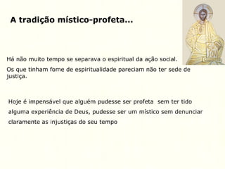 A tradição místico-profeta...
Há não muito tempo se separava o espiritual da ação social.
Os que tinham fome de espiritualidade pareciam não ter sede de
justiça.
Hoje é impensável que alguém pudesse ser profeta sem ter tido
alguma experiência de Deus, pudesse ser um místico sem denunciar
claramente as injustiças do seu tempo
 