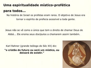 Uma espiritualidade místico-profética
para todos...
Na história de Israel os profetas eram raros. O objetivo de Jesus era
tornar o espírito de profecia acessível a toda gente.
Jesus não se vê como o único que tem o direito de chamar Deus de
Abbá... Ele ensina seus discípulos a chamarem assim também.
Karl Rahner (grande teólogo do Séc XX) diz:
“o cristão do futuro ou será um místico, ou
deixará de existir.”
 