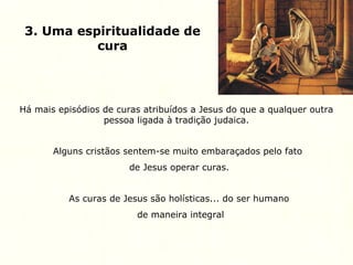 3. Uma espiritualidade de
cura
Há mais episódios de curas atribuídos a Jesus do que a qualquer outra
pessoa ligada à tradição judaica.
Alguns cristãos sentem-se muito embaraçados pelo fato
de Jesus operar curas.
As curas de Jesus são holísticas... do ser humano
de maneira integral
 