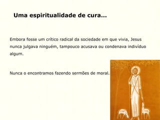 Uma espiritualidade de cura...
Embora fosse um crítico radical da sociedade em que vivia, Jesus
nunca julgava ninguém, tampouco acusava ou condenava indivíduo
algum.
Nunca o encontramos fazendo sermões de moral.
 