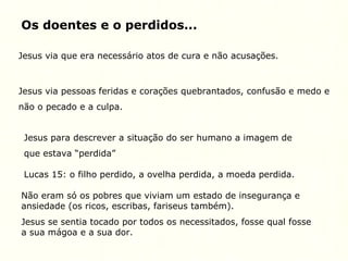 Os doentes e o perdidos...
Jesus via que era necessário atos de cura e não acusações.
Jesus via pessoas feridas e corações quebrantados, confusão e medo e
não o pecado e a culpa.
Jesus para descrever a situação do ser humano a imagem de
que estava “perdida”
Lucas 15: o filho perdido, a ovelha perdida, a moeda perdida.
Não eram só os pobres que viviam um estado de insegurança e
ansiedade (os ricos, escribas, fariseus também).
Jesus se sentia tocado por todos os necessitados, fosse qual fosse
a sua mágoa e a sua dor.
 