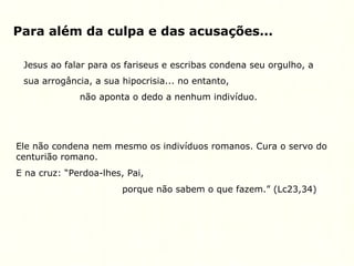 Para além da culpa e das acusações...
Jesus ao falar para os fariseus e escribas condena seu orgulho, a
sua arrogância, a sua hipocrisia... no entanto,
não aponta o dedo a nenhum indivíduo.
Ele não condena nem mesmo os indivíduos romanos. Cura o servo do
centurião romano.
E na cruz: “Perdoa-lhes, Pai,
porque não sabem o que fazem.” (Lc23,34)
 