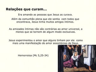 Relações que curam...
Era amando as pessoas que Jesus as curava.
Além da comunhão plena que ele sentia com todos que
encontrava, Jesus tinha muitos amigos íntimos.
As amizades íntimas não são contrárias ao amor universsl, a
menos que se tornem de algum modo exclusivas.
Jesus experimentou o amor que alguns tinham por ele como
mais uma manifestação do amor assombroso de Deus.
Hemorroisa (Mc 5,25-34)
 