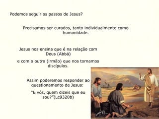 Podemos seguir os passos de Jesus?
Precisamos ser curados, tanto individualmente como
humanidade.
Jesus nos ensina que é na relação com
Deus (Abbá)
e com o outro (irmão) que nos tornamos
discípulos.
Assim poderemos responder ao
questionamento de Jesus:
“E vós, quem dizeis que eu
sou?”(Lc9320b)
 