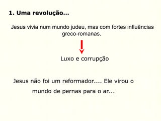 1. Uma revolução...1. Uma revolução...
Jesus vivia num mundo judeu, mas com fortes influências
greco-romanas.
Luxo e corrupção
Jesus não foi um reformador.... Ele virou o
mundo de pernas para o ar...
 