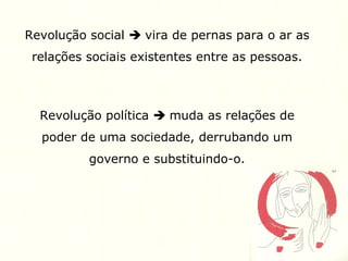 Revolução social  vira de pernas para o ar as
relações sociais existentes entre as pessoas.
Revolução política  muda as relações de
poder de uma sociedade, derrubando um
governo e substituindo-o.
 