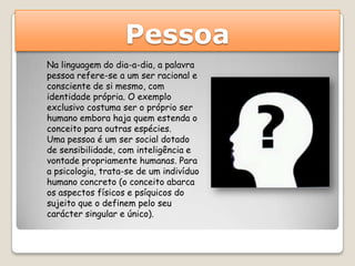 Pessoa
Na linguagem do dia-a-dia, a palavra
pessoa refere-se a um ser racional e
consciente de si mesmo, com
identidade própria. O exemplo
exclusivo costuma ser o próprio ser
humano embora haja quem estenda o
conceito para outras espécies.
Uma pessoa é um ser social dotado
de sensibilidade, com inteligência e
vontade propriamente humanas. Para
a psicologia, trata-se de um indivíduo
humano concreto (o conceito abarca
os aspectos físicos e psíquicos do
sujeito que o definem pelo seu
carácter singular e único).
 