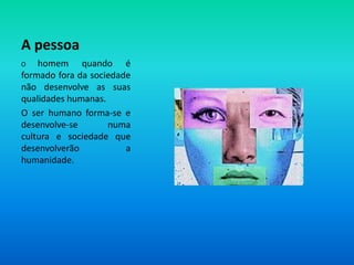 A pessoaO homem quando é formado fora da sociedade não desenvolve as suas qualidades humanas. O ser humano forma-se e desenvolve-se numa cultura e sociedade que desenvolverão a humanidade.