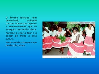 O homem forma-se num determinado ambiente cultural, rodeado por objectos e comportamentos que se entregam  numa dada cultura. Aprende a estar a falar e a pensar de modo a essa cultura.Neste sentido o homem é um produto da cultura.
