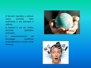 O homem reproduz a cultura, numa primeira fase, praticando o seu principio e valores.O homem é um ser critico, discorda, questiona princípios… O desenvolvimento da tecnologia modificou profundamente o modo como vivemos.