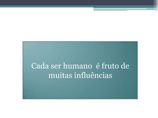 Cada ser humano é fruto de
muitas influências
 