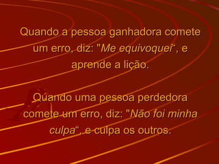 Quando a pessoa ganhadora cometeQuando a pessoa ganhadora comete
um erro, diz: "um erro, diz: "Me equivoqueiMe equivoquei“, e“, e
aprende a lição.aprende a lição.
Quando uma pessoa perdedoraQuando uma pessoa perdedora
comete um erro, diz: "comete um erro, diz: "Não foi minhaNão foi minha
culpaculpa“, e culpa os outros.“, e culpa os outros.
 
