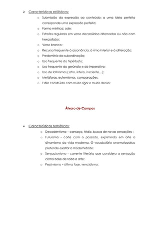  Características estilísticas:
o Submissão da expressão ao conteúdo: a uma ideia perfeita
corresponde uma expressão perfeita;
o Forma métrica: ode;
o Estrofes regulares em verso decassílabo alternadas ou não com
hexassílabo;
o Verso branco;
o Recurso frequente à assonância, à rima interior e à aliteração;
o Predomínio da subordinação;
o Uso frequente do hipérbato;
o Uso frequente do gerúndio e do imperativo;
o Uso de latinismos ( atro, ínfero, insciente,...);
o Metáforas, eufemismos, comparações;
o Estilo construído com muito rigor e muito denso;
Álvaro de Campos
 Características temáticas:
o Decadentismo – cansaço, tédio, busca de novas sensações ;
o Futurismo - corte com o passado, exprimindo em arte o
dinamismo da vida moderna. O vocabulário onomatopaico
pretende exaltar a modernidade;
o Sensacionismo - corrente literária que considera a sensação
como base de toda a arte;
o Pessimismo – última fase, vencidismo;
 