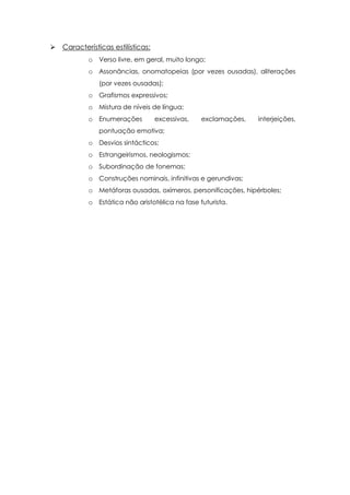  Características estilísticas:
o Verso livre, em geral, muito longo;
o Assonâncias, onomatopeias (por vezes ousadas), aliterações
(por vezes ousadas);
o Grafismos expressivos;
o Mistura de níveis de língua;
o Enumerações excessivas, exclamações, interjeições,
pontuação emotiva;
o Desvios sintácticos;
o Estrangeirismos, neologismos;
o Subordinação de fonemas;
o Construções nominais, infinitivas e gerundivas;
o Metáforas ousadas, oxímeros, personificações, hipérboles;
o Estática não aristotélica na fase futurista.
 
