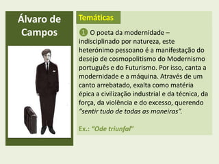 Álvaro de
Campos
Temáticas
❶ O poeta da modernidade –
indisciplinado por natureza, este
heterónimo pessoano é a manifestação do
desejo de cosmopolitismo do Modernismo
português e do Futurismo. Por isso, canta a
modernidade e a máquina. Através de um
canto arrebatado, exalta como matéria
épica a civilização industrial e da técnica, da
força, da violência e do excesso, querendo
“sentir tudo de todas as maneiras”.
Ex.: “Ode triunfal”
 
