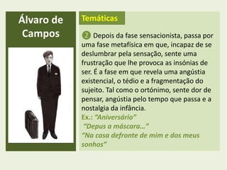 ❷ Depois da fase sensacionista, passa por
uma fase metafísica em que, incapaz de se
deslumbrar pela sensação, sente uma
frustração que lhe provoca as insónias de
ser. É a fase em que revela uma angústia
existencial, o tédio e a fragmentação do
sujeito. Tal como o ortónimo, sente dor de
pensar, angústia pelo tempo que passa e a
nostalgia da infância.
Ex.: “Aniversário”
“Depus a máscara…”
“Na casa defronte de mim e dos meus
sonhos”
Álvaro de
Campos
Temáticas
 