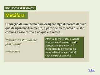 Utilização de um termo para designar algo diferente daquilo
que designa habitualmente, a partir de elementos que são
comuns a esse termo e ao que ele refere.
“(Pensar é estar doente
[dos olhos)”
Alberto Caeiro
Através da metáfora, o sujeito
poético acentua a recusa do
pensar, ato que associa à
incapacidade de fruição do
mundo (realidade exterior)
captado pelos sentidos.
Metáfora
RECURSOS EXPRESSIVOS
Voltar
 