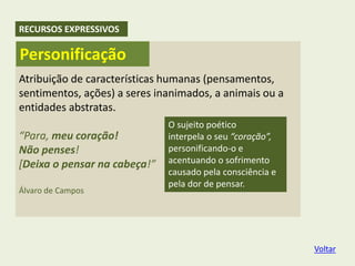 Atribuição de características humanas (pensamentos,
sentimentos, ações) a seres inanimados, a animais ou a
entidades abstratas.
“Para, meu coração!
Não penses!
[Deixa o pensar na cabeça!”
Álvaro de Campos
O sujeito poético
interpela o seu “coração”,
personificando-o e
acentuando o sofrimento
causado pela consciência e
pela dor de pensar.
Personificação
RECURSOS EXPRESSIVOS
Voltar
 